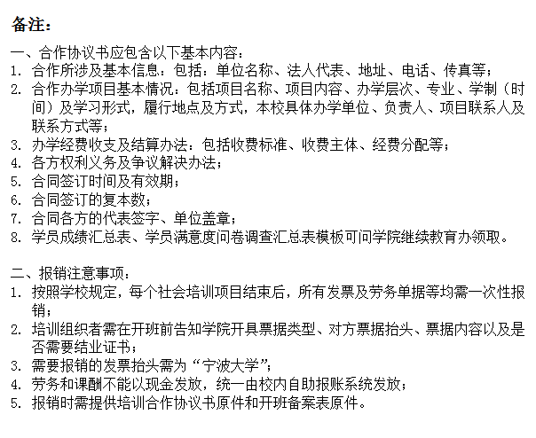 文本框: 备注：一、合作协议书应包含以下基本内容：1.	合作所涉及基本信息：包括：单位名称、法人代表、地址、电话、传真等；2.	合作办学项目基本情况：包括项目名称、项目内容、办学层次、专业、学制（时间）及学习形式，履行地点及方式，本校具体办学单位、负责人、项目联系人及联系方式等；3.	办学经费收支及结算办法：包括收费标准、收费主体、经费分配等；4.	各方权利义务及争议解决办法；5.	合同签订时间及有效期；6.	合同签订的复本数；7.	合同各方的代表签字、单位盖章；8.	学员成绩汇总表、学员满意度问卷调查汇总表模板可问学院继续教育办领取。二、报销注意事项：1.	按照学校规定，每个社会培训项目结束后，所有发票及劳务单据等均需一次性报销；2.	培训组织者需在开班前告知学院开具票据类型、对方票据抬头、票据内容以及是否需要结业证书；3.	需要报销的发票抬头需为“成人导航
”；4.	劳务和课酬不能以现金发放，统一由校内自助报账系统发放；5.	报销时需提供培训合作协议书原件和开班备案表原件。